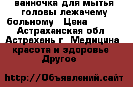  ванночка для мытья головы лежачему больному › Цена ­ 2 360 - Астраханская обл., Астрахань г. Медицина, красота и здоровье » Другое   